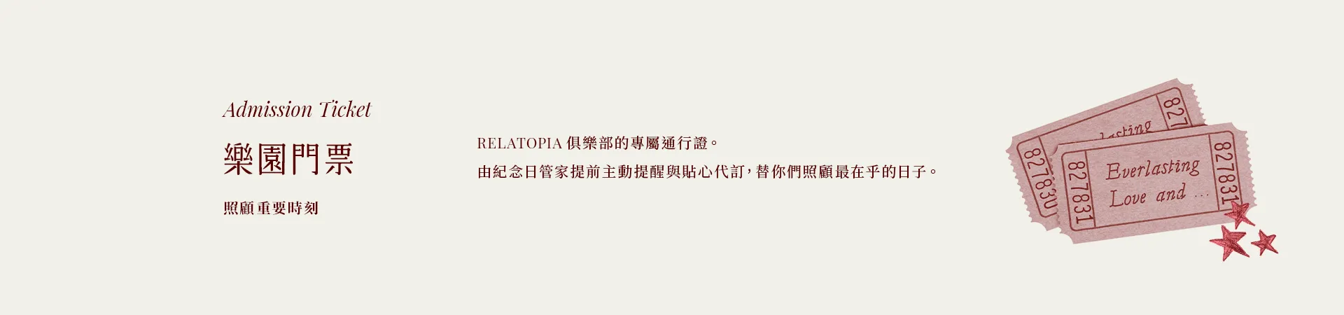 01 樂園門票 Admission Ticket|照顧重要時刻|RELATOPIA 俱樂部的專屬通行證。由紀念日管家提前主動提醒與貼心代訂,替你們照顧最在乎的日子。