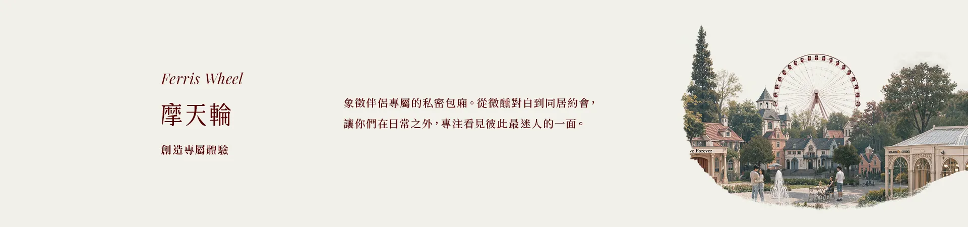 04 摩天輪 Ferris Wheel|創造專屬體驗|象徵伴侶專屬的私密包廂。從微醺對白到同居約會,讓你們在日常之外,專注看見彼此最迷人的一面。